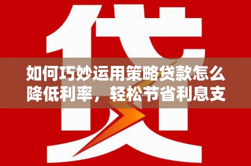 和顺如何巧妙运用策略贷款怎么降低利率，轻松节省利息支出