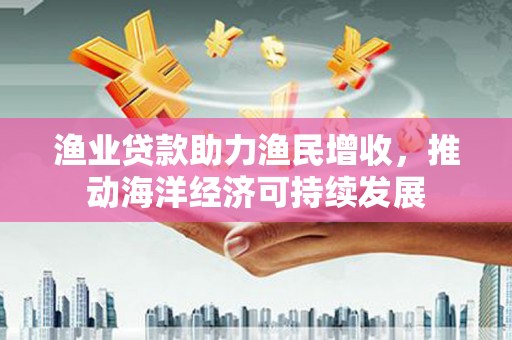 和顺渔业贷款助力渔民增收，推动海洋经济可持续发展