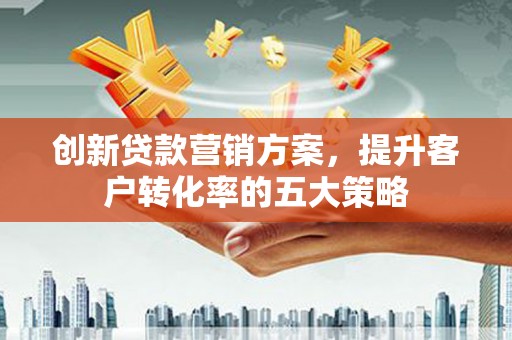 和顺创新贷款营销方案，提升客户转化率的五大策略