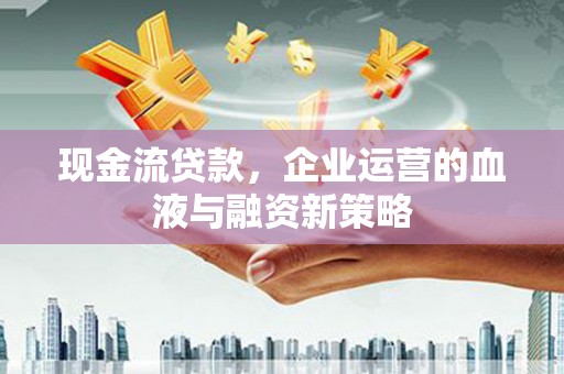 和顺现金流贷款，企业运营的血液与融资新策略