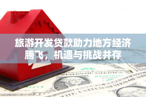 和顺旅游开发贷款助力地方经济腾飞，机遇与挑战并存