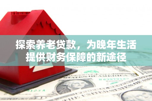 和顺探索养老贷款，为晚年生活提供财务保障的新途径