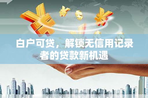 和顺白户可贷，解锁无信用记录者的贷款新机遇