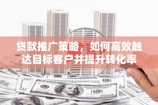 和顺贷款推广策略，如何高效触达目标客户并提升转化率