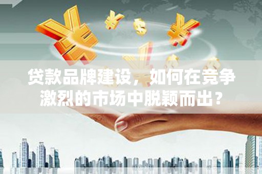 和顺贷款品牌建设，如何在竞争激烈的市场中脱颖而出？