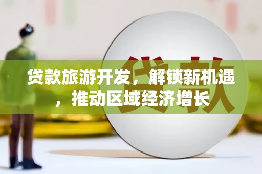 和顺贷款旅游开发，解锁新机遇，推动区域经济增长